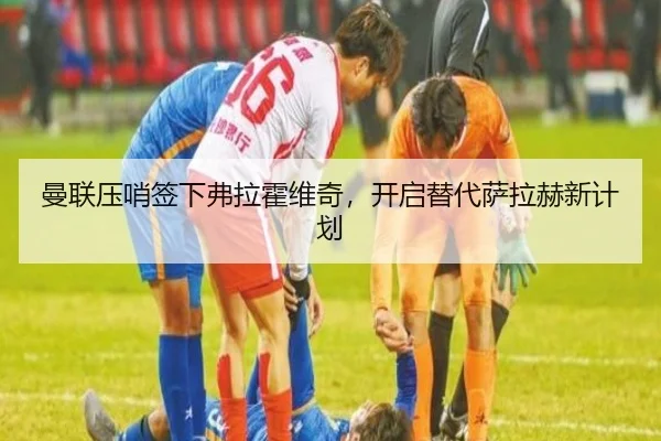 曼联压哨签下弗拉霍维奇，开启替代萨拉赫新计划