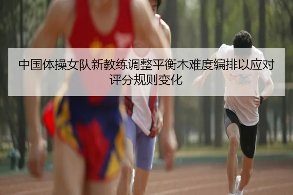 中国体操女队新教练调整平衡木难度编排以应对评分规则变化