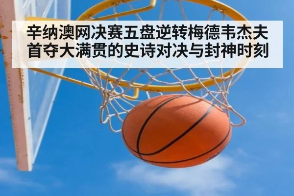 辛纳澳网决赛五盘逆转梅德韦杰夫首夺大满贯的史诗对决与封神时刻