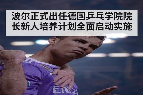 波尔正式出任德国乒乓学院院长新人培养计划全面启动实施