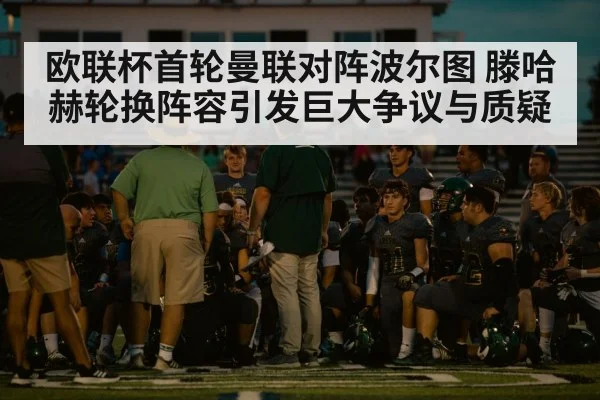 欧联杯首轮曼联对阵波尔图 滕哈赫轮换阵容引发巨大争议与质疑